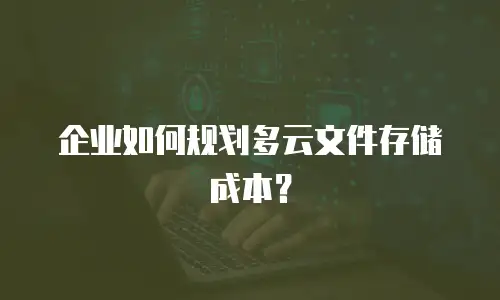 企业如何规划多云文件存储成本？