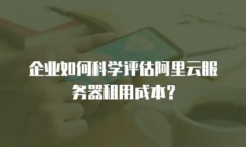 企业如何科学评估阿里云服务器租用成本？