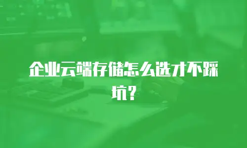 企业云端存储怎么选才不踩坑？