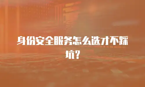 身份安全服务怎么选才不踩坑？