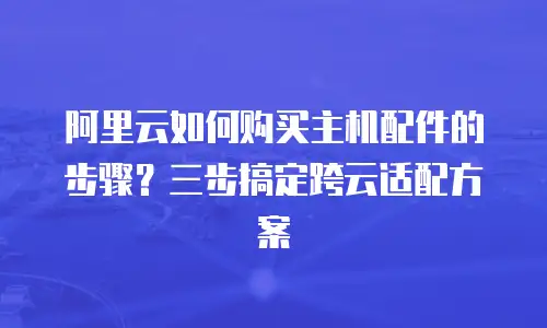阿里云如何购买主机配件的步骤？三步搞定跨云适配方案