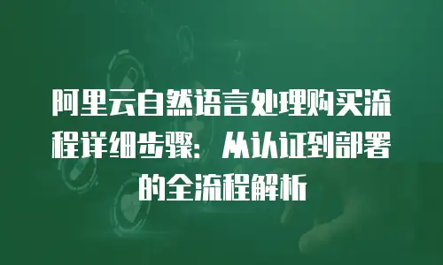 阿里云自然语言处理购买流程详细步骤：从认证到部署的全流程解析