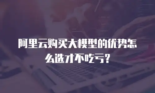 阿里云购买大模型的优势怎么选才不吃亏？