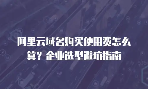 阿里云域名购买使用费怎么算？企业选型避坑指南
