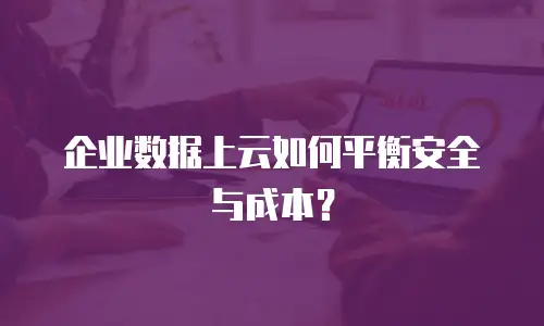 企业数据上云如何平衡安全与成本？