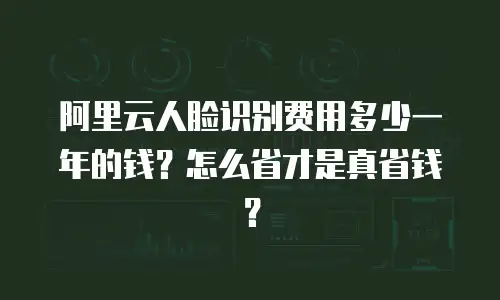 阿里云人脸识别费用多少一年的钱？怎么省才是真省钱？