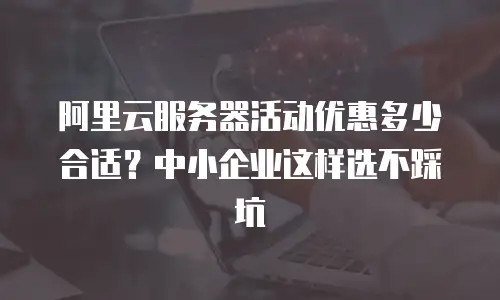 阿里云服务器活动优惠多少合适？中小企业这样选不踩坑
