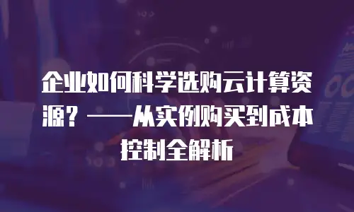企业如何科学选购云计算资源？——从实例购买到成本控制全解析