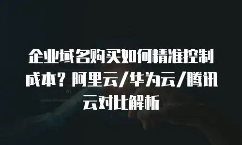 企业域名购买如何精准控制成本？阿里云/华为云/腾讯云对比解析