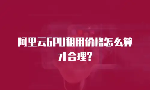 阿里云GPU租用价格怎么算才合理？