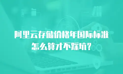 阿里云存储价格年国际标准怎么算才不踩坑？