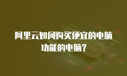 阿里云如何购买便宜的电脑功能的电脑？