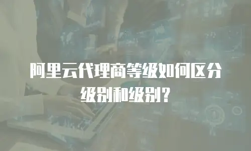 阿里云代理商等级如何区分级别和级别？