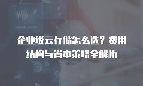 企业级云存储怎么选？费用结构与省本策略全解析