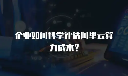 企业如何科学评估阿里云算力成本？