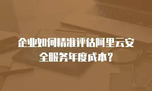 企业如何精准评估阿里云安全服务年度成本？