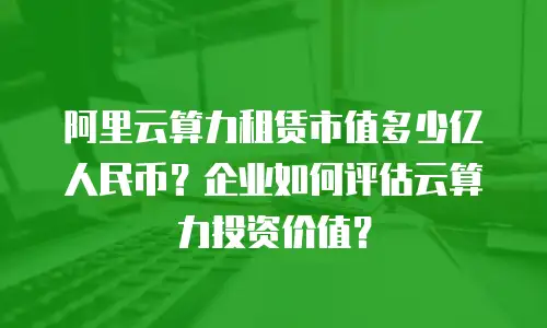 阿里云算力租赁市值多少亿人民币？企业如何评估云算力投资价值？
