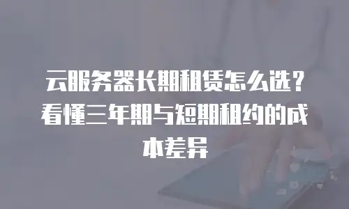 云服务器长期租赁怎么选？看懂三年期与短期租约的成本差异