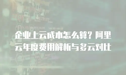企业上云成本怎么算？阿里云年度费用解析与多云对比