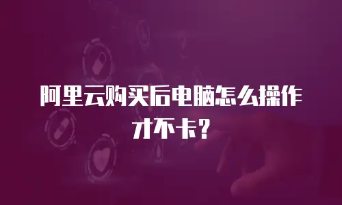 阿里云购买后电脑怎么操作才不卡？