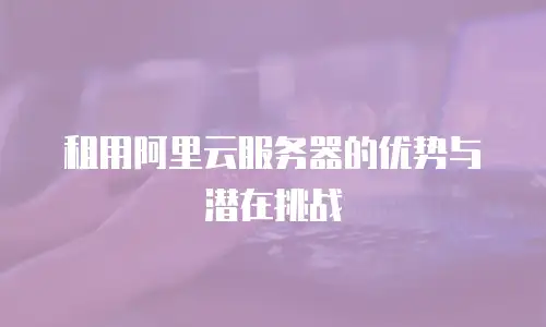 租用阿里云服务器的优势与潜在挑战