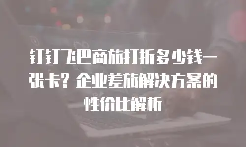 钉钉飞巴商旅打折多少钱一张卡？企业差旅解决方案的性价比解析