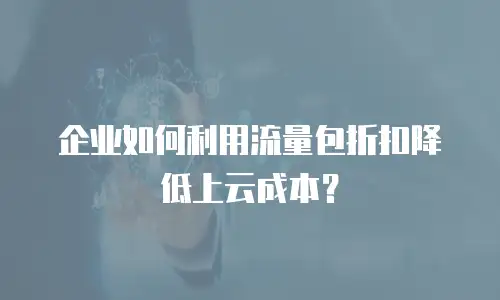企业如何利用流量包折扣降低上云成本？