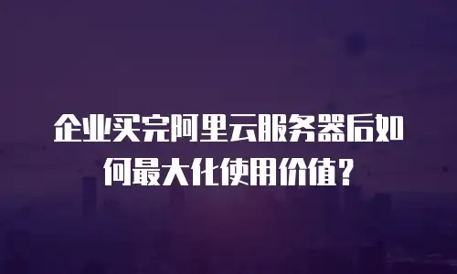 企业买完阿里云服务器后如何最大化使用价值？