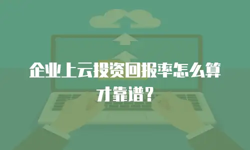 企业上云投资回报率怎么算才靠谱？