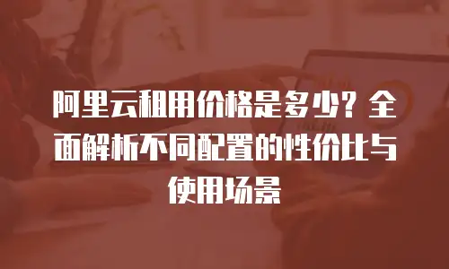 阿里云租用价格是多少？全面解析不同配置的性价比与使用场景