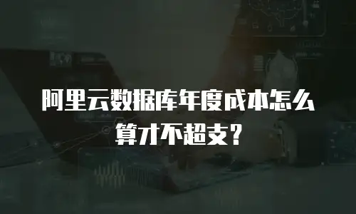 阿里云数据库年度成本怎么算才不超支？