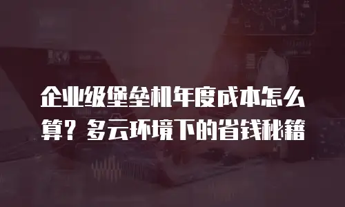 企业级堡垒机年度成本怎么算？多云环境下的省钱秘籍