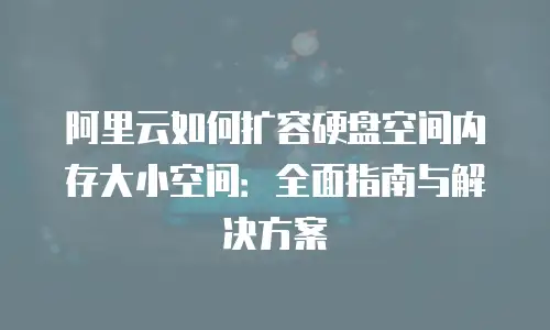 阿里云如何扩容硬盘空间内存大小空间：全面指南与解决方案