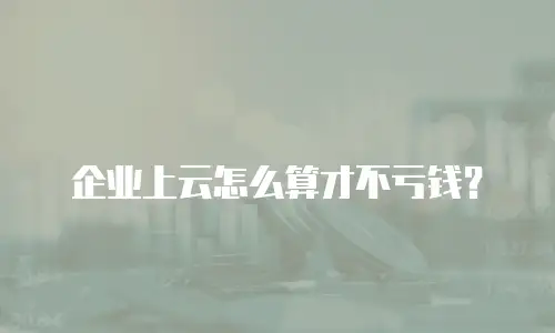 企业上云怎么算才不亏钱？