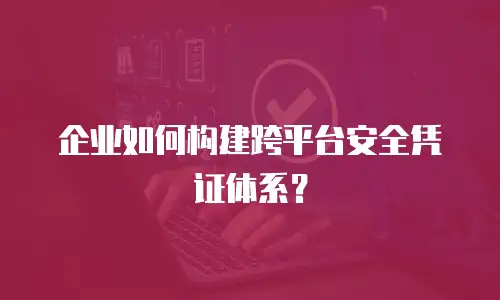 企业如何构建跨平台安全凭证体系？