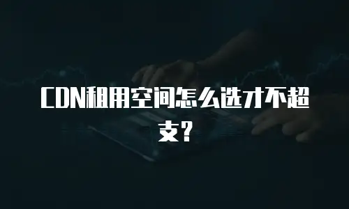 CDN租用空间怎么选才不超支？