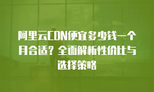 阿里云CDN便宜多少钱一个月合适？全面解析性价比与选择策略
