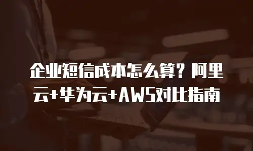 企业短信成本怎么算？阿里云+华为云+AWS对比指南
