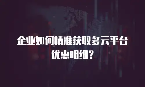 企业如何精准获取多云平台优惠明细？