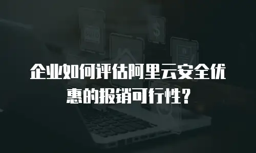 企业如何评估阿里云安全优惠的报销可行性？