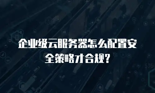 企业级云服务器怎么配置安全策略才合规？