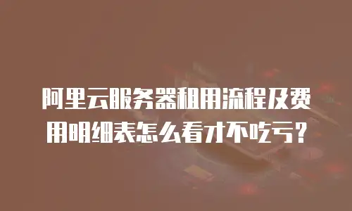 阿里云服务器租用流程及费用明细表怎么看才不吃亏？