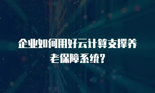 企业如何用好云计算支撑养老保障系统？
