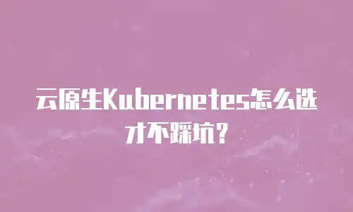 云原生Kubernetes怎么选才不踩坑？