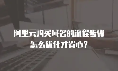 阿里云购买域名的流程步骤怎么优化才省心？