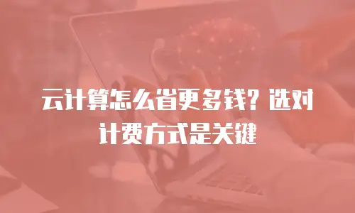 云计算怎么省更多钱？选对计费方式是关键