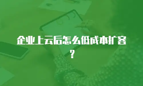 企业上云后怎么低成本扩容？