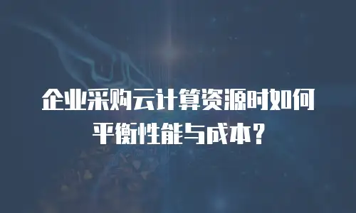 企业采购云计算资源时如何平衡性能与成本？