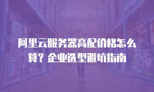 阿里云服务器高配价格怎么算？企业选型避坑指南