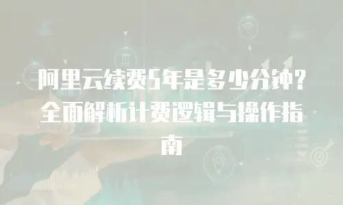 阿里云续费5年是多少分钟？全面解析计费逻辑与操作指南